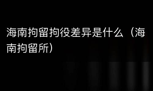 海南拘留拘役差异是什么（海南拘留所）
