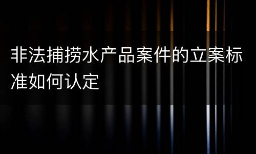 非法捕捞水产品案件的立案标准如何认定