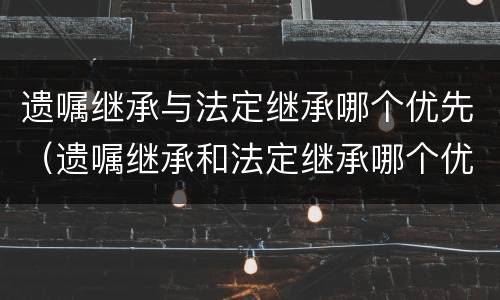 遗嘱继承与法定继承哪个优先（遗嘱继承和法定继承哪个优先?）