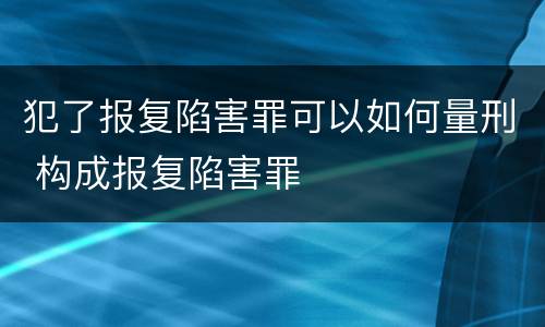 犯了报复陷害罪可以如何量刑 构成报复陷害罪