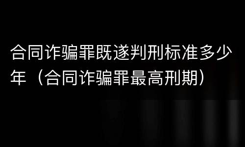 合同诈骗罪既遂判刑标准多少年（合同诈骗罪最高刑期）