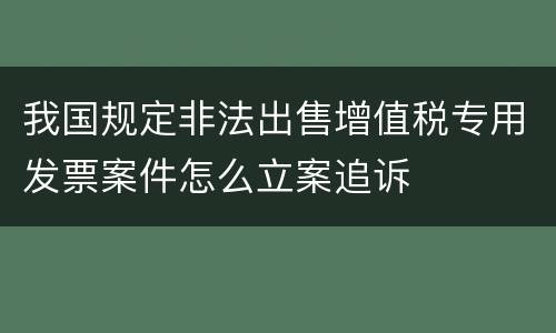 我国规定非法出售增值税专用发票案件怎么立案追诉