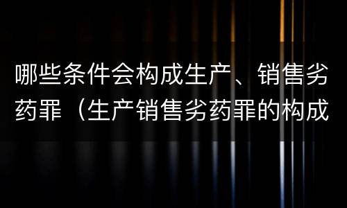 哪些条件会构成生产、销售劣药罪（生产销售劣药罪的构成要件）