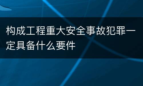 构成工程重大安全事故犯罪一定具备什么要件