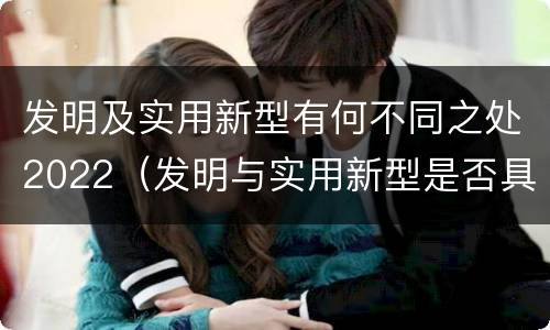 发明及实用新型有何不同之处2022（发明与实用新型是否具有实用性）