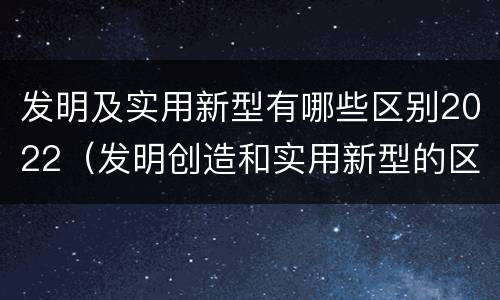 发明及实用新型有哪些区别2022（发明创造和实用新型的区别）