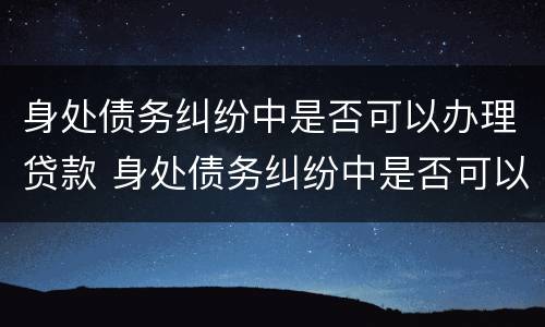 身处债务纠纷中是否可以办理贷款 身处债务纠纷中是否可以办理贷款手续