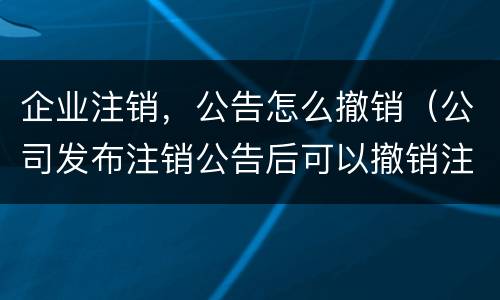 企业注销，公告怎么撤销（公司发布注销公告后可以撤销注销吗）