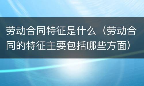 劳动合同特征是什么（劳动合同的特征主要包括哪些方面）