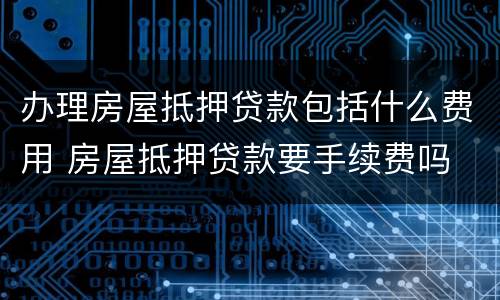 办理房屋抵押贷款包括什么费用 房屋抵押贷款要手续费吗