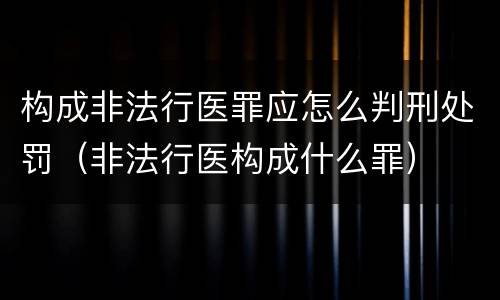 构成非法行医罪应怎么判刑处罚（非法行医构成什么罪）