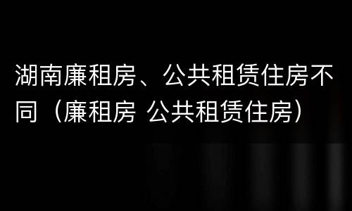 湖南廉租房、公共租赁住房不同（廉租房 公共租赁住房）