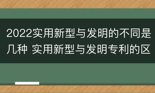 2022实用新型与发明的不同是几种 实用新型与发明专利的区别有哪些