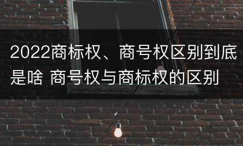 2022商标权、商号权区别到底是啥 商号权与商标权的区别