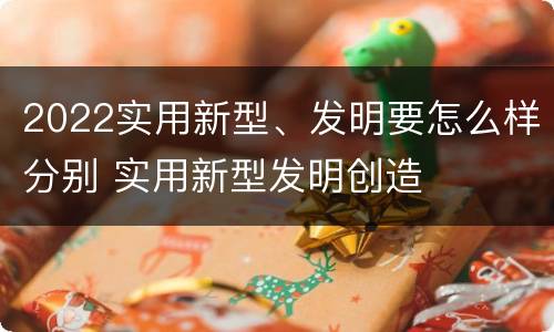 2022实用新型、发明要怎么样分别 实用新型发明创造