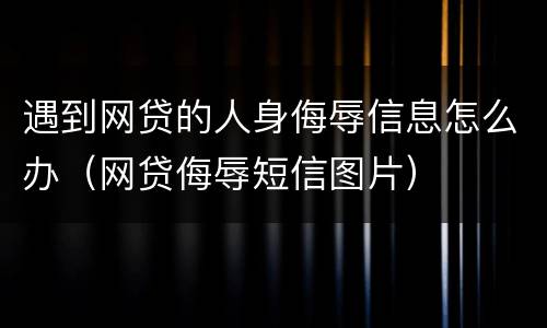 遇到网贷的人身侮辱信息怎么办（网贷侮辱短信图片）