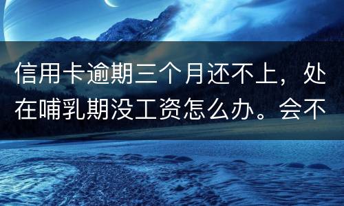 信用卡逾期三个月还不上，处在哺乳期没工资怎么办。会不会被起诉，会不会被坐牢啊