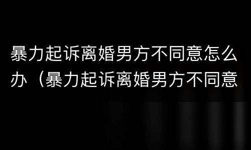 暴力起诉离婚男方不同意怎么办（暴力起诉离婚男方不同意怎么办呢）