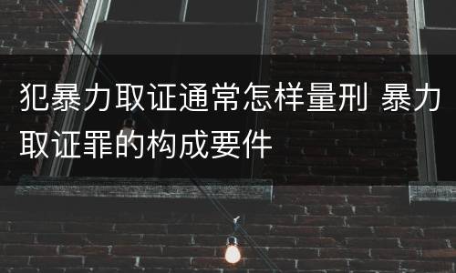 犯暴力取证通常怎样量刑 暴力取证罪的构成要件