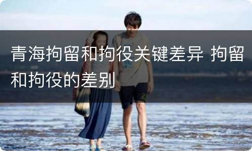 青海拘留和拘役关键差异 拘留和拘役的差别
