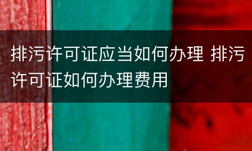 排污许可证应当如何办理 排污许可证如何办理费用