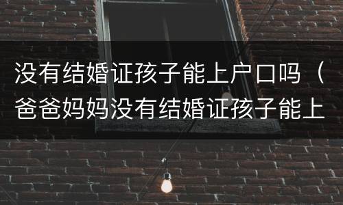 没有结婚证孩子能上户口吗（爸爸妈妈没有结婚证孩子能上户口吗）