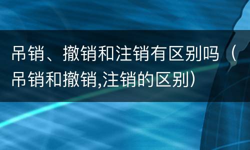 吊销、撤销和注销有区别吗（吊销和撤销,注销的区别）