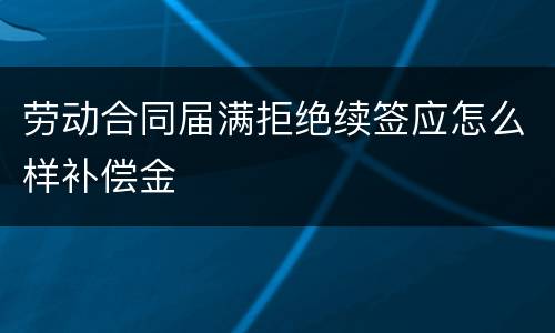 劳动合同届满拒绝续签应怎么样补偿金