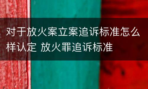 对于放火案立案追诉标准怎么样认定 放火罪追诉标准