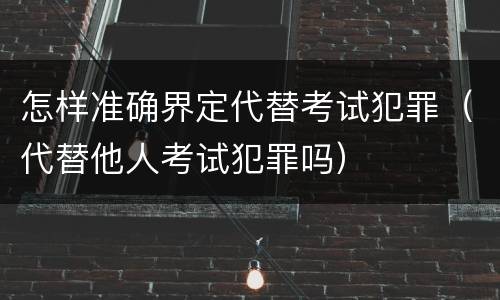 怎样准确界定代替考试犯罪（代替他人考试犯罪吗）