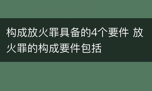 构成放火罪具备的4个要件 放火罪的构成要件包括