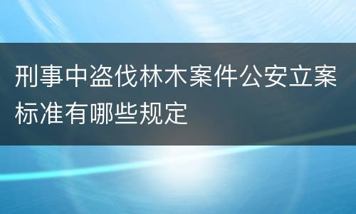 刑事中盗伐林木案件公安立案标准有哪些规定