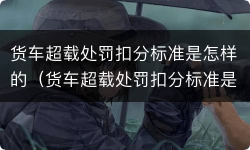 货车超载处罚扣分标准是怎样的（货车超载处罚扣分标准是怎样的呢）
