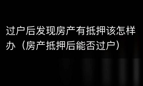 过户后发现房产有抵押该怎样办（房产抵押后能否过户）