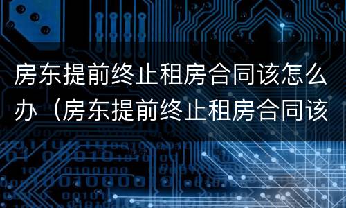 房东提前终止租房合同该怎么办（房东提前终止租房合同该怎么办理）