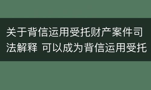 关于背信运用受托财产案件司法解释 可以成为背信运用受托财产罪犯罪主体的