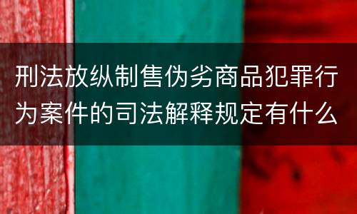 刑法放纵制售伪劣商品犯罪行为案件的司法解释规定有什么重要内容