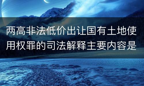 两高非法低价出让国有土地使用权罪的司法解释主要内容是什么