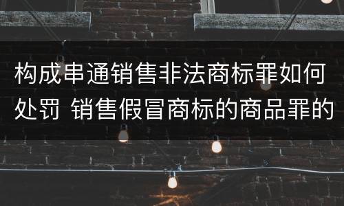 构成串通销售非法商标罪如何处罚 销售假冒商标的商品罪的量刑主从