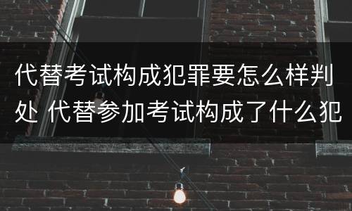 代替考试构成犯罪要怎么样判处 代替参加考试构成了什么犯罪