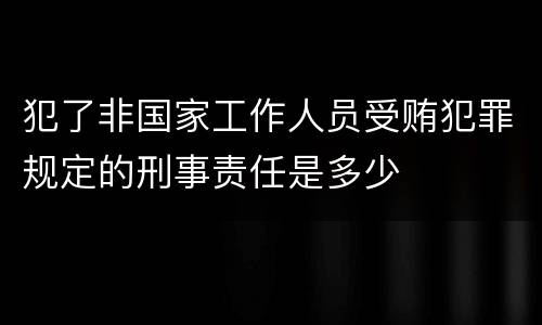 犯了非国家工作人员受贿犯罪规定的刑事责任是多少