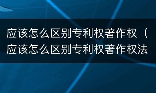 应该怎么区别专利权著作权（应该怎么区别专利权著作权法）