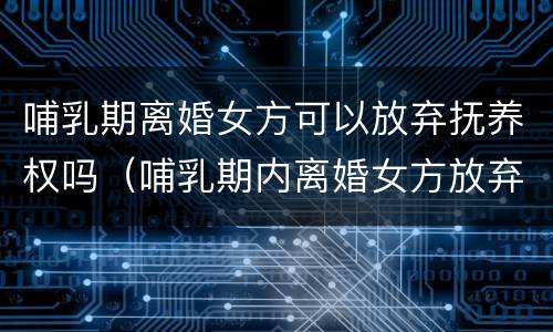 哺乳期离婚女方可以放弃抚养权吗（哺乳期内离婚女方放弃抚养权）