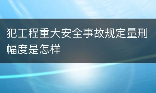 犯工程重大安全事故规定量刑幅度是怎样