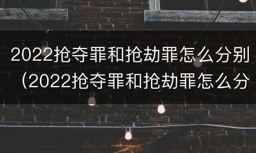 2022抢夺罪和抢劫罪怎么分别（2022抢夺罪和抢劫罪怎么分别判刑）