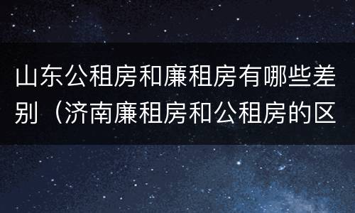 山东公租房和廉租房有哪些差别（济南廉租房和公租房的区别）