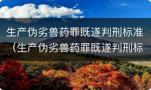 生产伪劣兽药罪既遂判刑标准（生产伪劣兽药罪既遂判刑标准是什么）