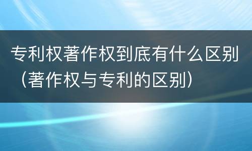 专利权著作权到底有什么区别（著作权与专利的区别）