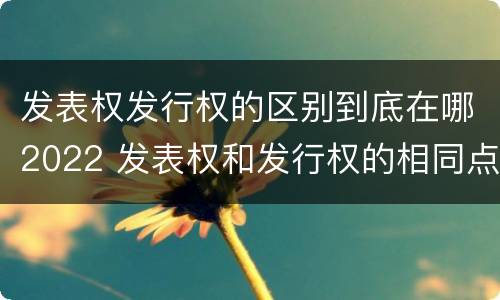 发表权发行权的区别到底在哪2022 发表权和发行权的相同点