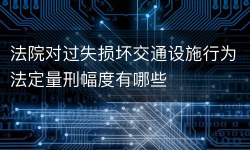 法院对过失损坏交通设施行为法定量刑幅度有哪些